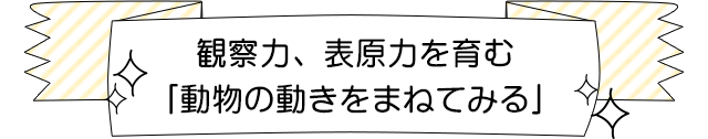 観察力、表現力を育む「動物の動きをまねてみる」